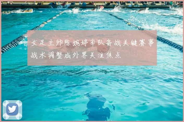 女足主帅陈婉婷率队备战关键赛事战术调整成外界关注焦点