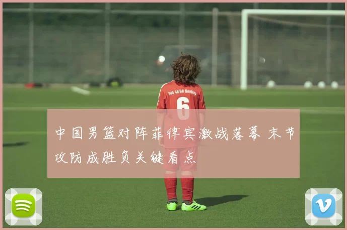 中国男篮对阵菲律宾激战落幕 末节攻防成胜负关键看点