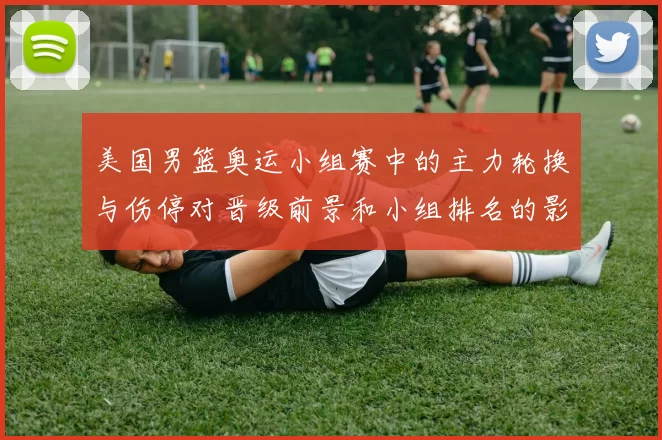 美国男篮奥运小组赛中的主力轮换与伤停对晋级前景和小组排名的影响