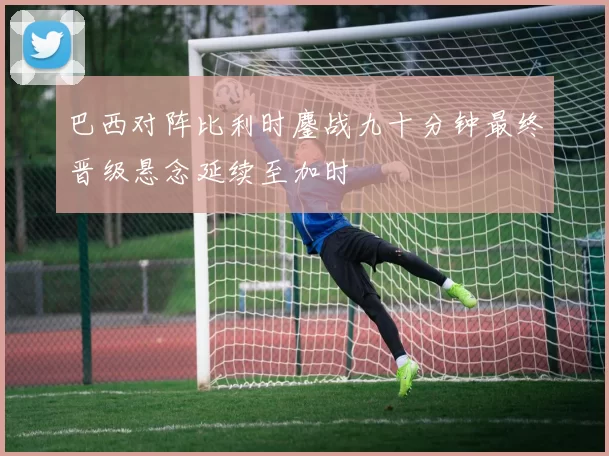 巴西对阵比利时鏖战九十分钟最终晋级悬念延续至加时
