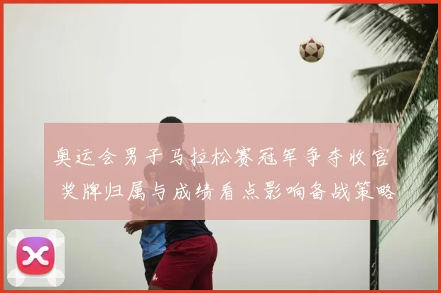 奥运会男子马拉松赛冠军争夺收官 奖牌归属与成绩看点影响备战策略