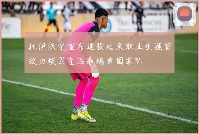托伊沃宁宣布退役结束职业生涯曾效力埃因霍温和瑞典国家队
