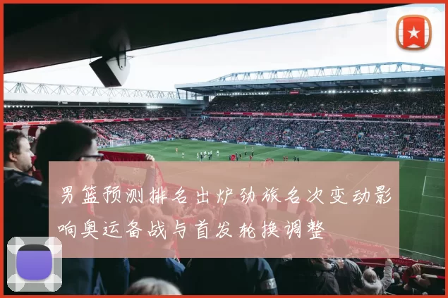 男篮预测排名出炉劲旅名次变动影响奥运备战与首发轮换调整
