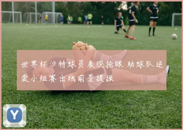 世界杯沙特球员表现抢眼 助球队逆袭小组赛出线前景提振