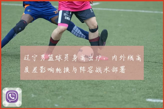 辽宁男篮球员身高出炉,内外线高度差影响轮换与阵容战术部署