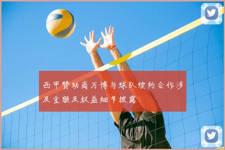 西甲赞助商万博与球队续约合作涉及金额及权益细节披露
