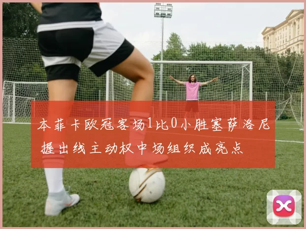 本菲卡欧冠客场1比0小胜塞萨洛尼 握出线主动权中场组织成亮点