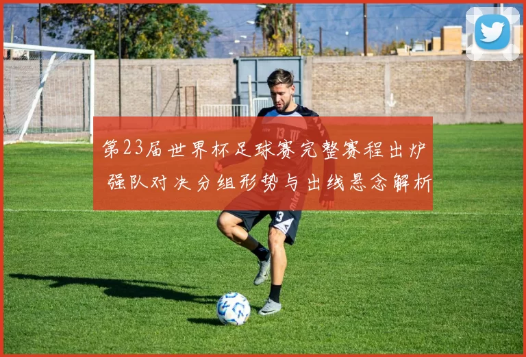 第23届世界杯足球赛完整赛程出炉 强队对决分组形势与出线悬念解析