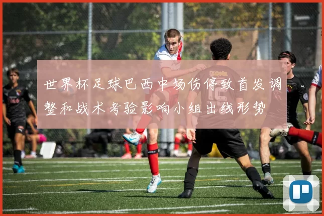 世界杯足球巴西中场伤停致首发调整和战术考验影响小组出线形势