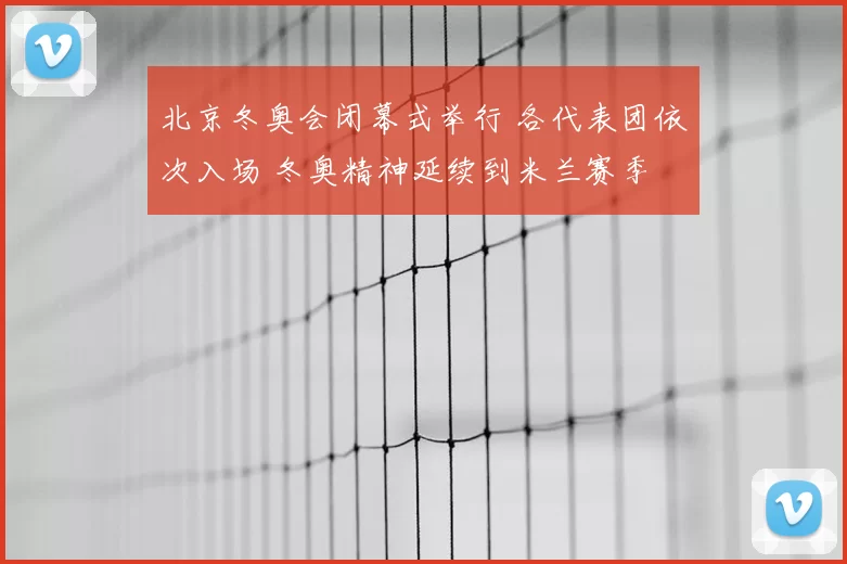 北京冬奥会闭幕式举行 各代表团依次入场 冬奥精神延续到米兰赛季