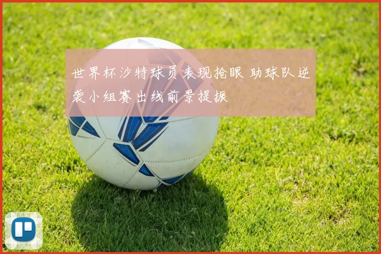 世界杯沙特球员表现抢眼 助球队逆袭小组赛出线前景提振