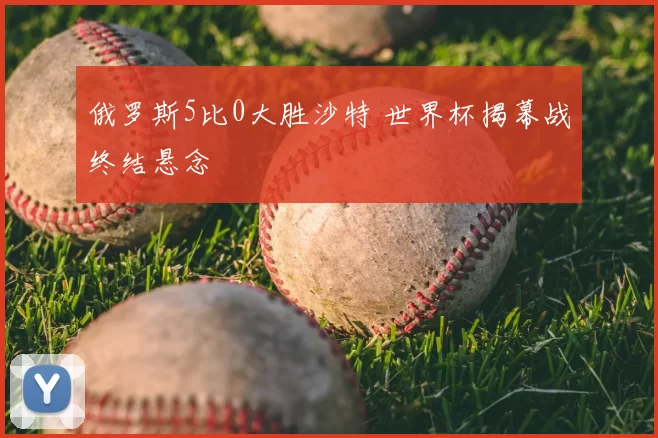 俄罗斯5比0大胜沙特 世界杯揭幕战终结悬念