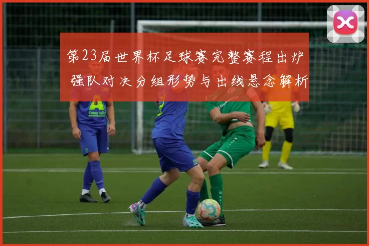 第23届世界杯足球赛完整赛程出炉 强队对决分组形势与出线悬念解析