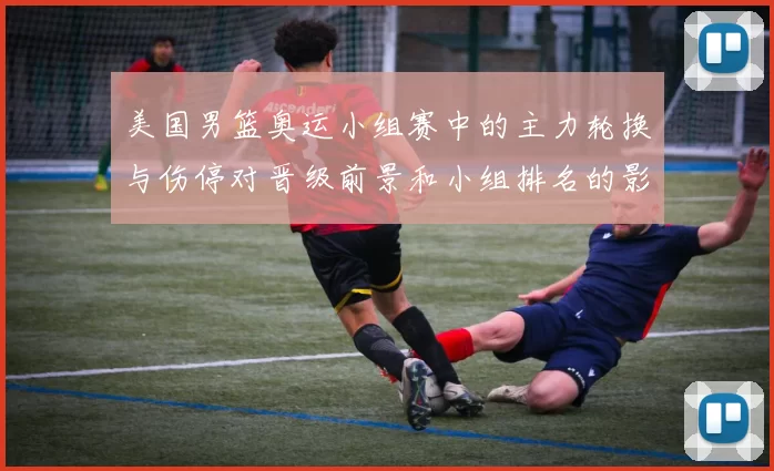 美国男篮奥运小组赛中的主力轮换与伤停对晋级前景和小组排名的影响