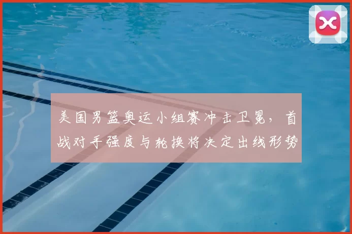 美国男篮奥运小组赛冲击卫冕，首战对手强度与轮换将决定出线形势