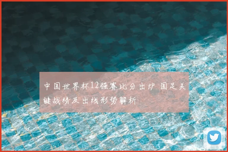 中国世界杯12强赛比分出炉 国足关键战绩及出线形势解析
