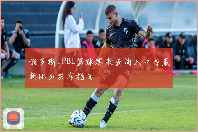 俄罗斯IPBL篮球赛果查询入口与最新比分发布指南