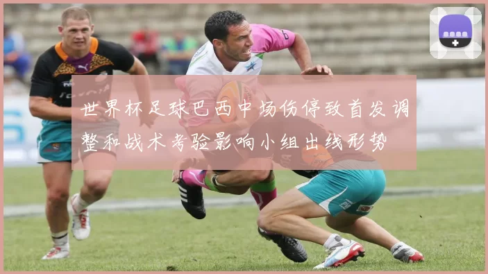 世界杯足球巴西中场伤停致首发调整和战术考验影响小组出线形势