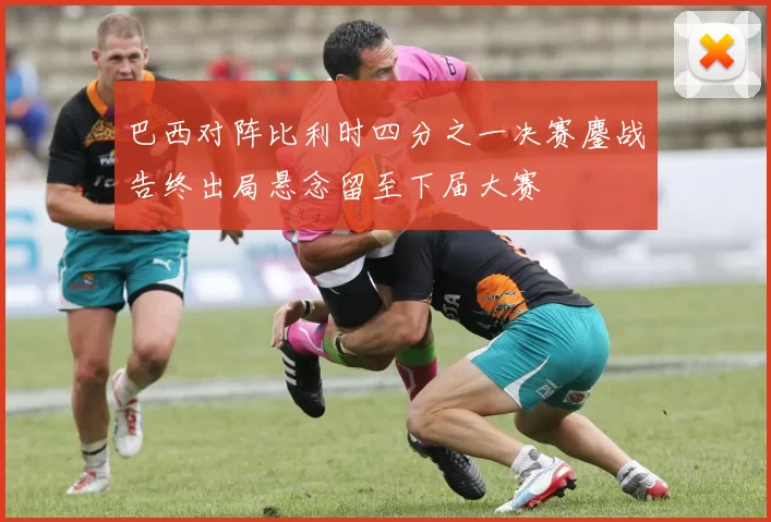 巴西对阵比利时四分之一决赛鏖战告终出局悬念留至下届大赛