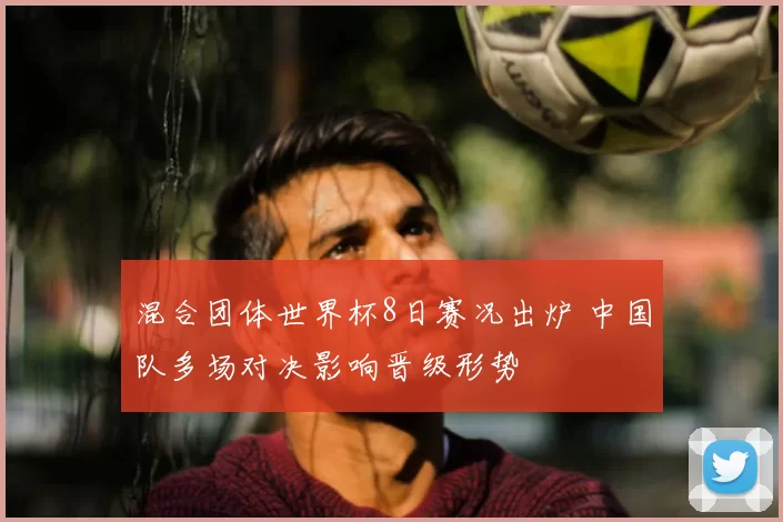 混合团体世界杯8日赛况出炉 中国队多场对决影响晋级形势