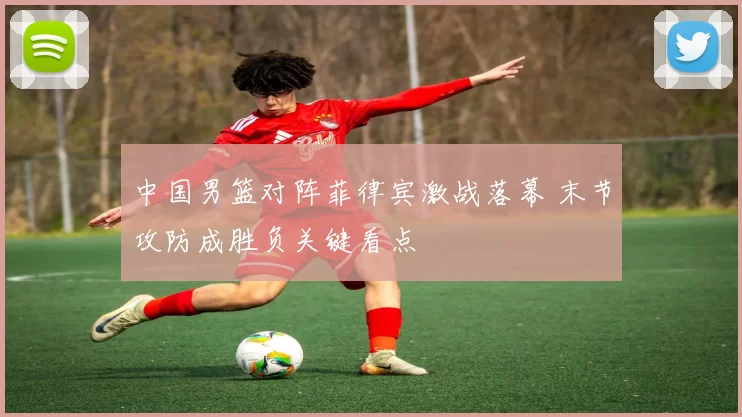 中国男篮对阵菲律宾激战落幕 末节攻防成胜负关键看点