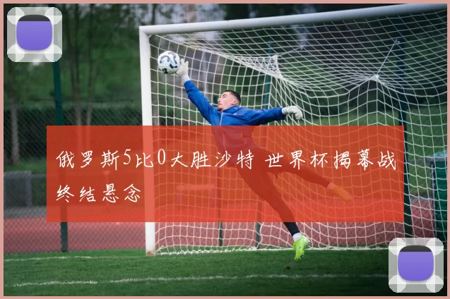 俄罗斯5比0大胜沙特 世界杯揭幕战终结悬念