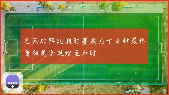 巴西对阵比利时鏖战九十分钟最终晋级悬念延续至加时