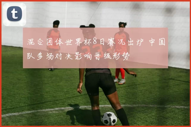 混合团体世界杯8日赛况出炉 中国队多场对决影响晋级形势