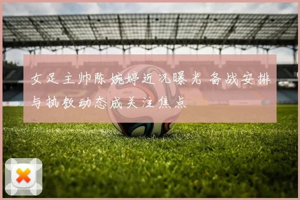 女足主帅陈婉婷近况曝光 备战安排与执教动态成关注焦点