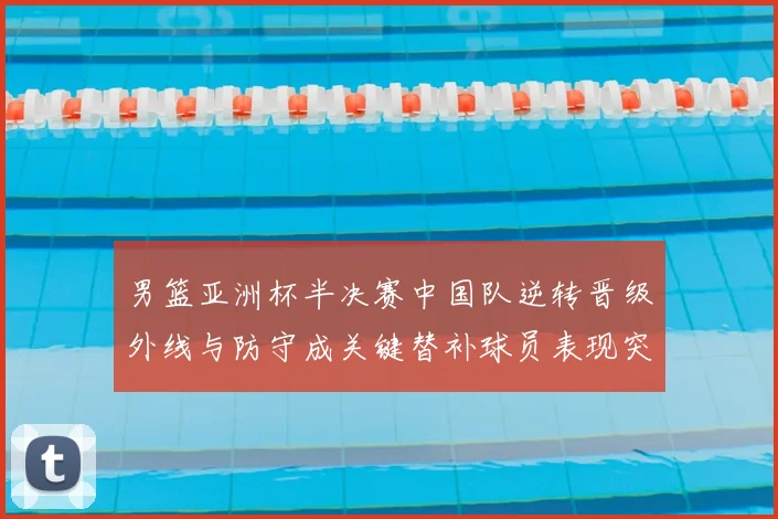 男篮亚洲杯半决赛中国队逆转晋级外线与防守成关键替补球员表现突出
