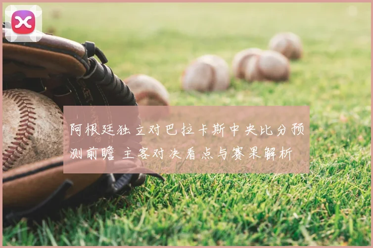 阿根廷独立对巴拉卡斯中央比分预测前瞻 主客对决看点与赛果解析