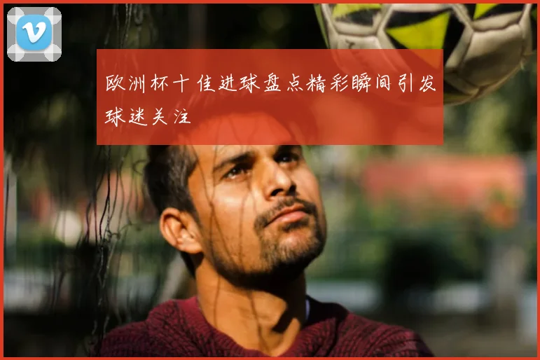 欧洲杯十佳进球盘点精彩瞬间引发球迷关注
