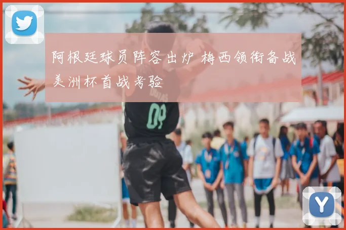 阿根廷球员阵容出炉 梅西领衔备战美洲杯首战考验