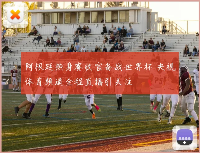 阿根廷热身赛收官备战世界杯 央视体育频道全程直播引关注
