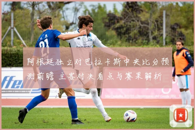 阿根廷独立对巴拉卡斯中央比分预测前瞻 主客对决看点与赛果解析