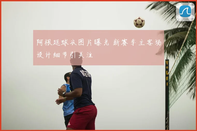 阿根廷球衣图片曝光 新赛季主客场设计细节引关注