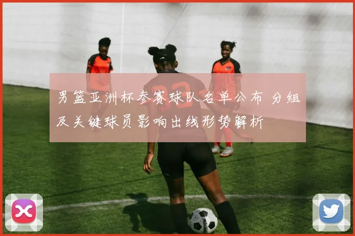 男篮亚洲杯参赛球队名单公布 分组及关键球员影响出线形势解析