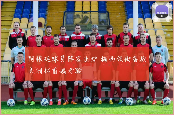 阿根廷球员阵容出炉 梅西领衔备战美洲杯首战考验