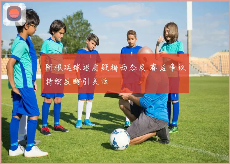 阿根廷球迷质疑梅西态度 赛后争议持续发酵引关注