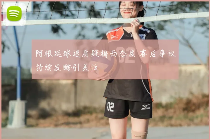 阿根廷球迷质疑梅西态度 赛后争议持续发酵引关注